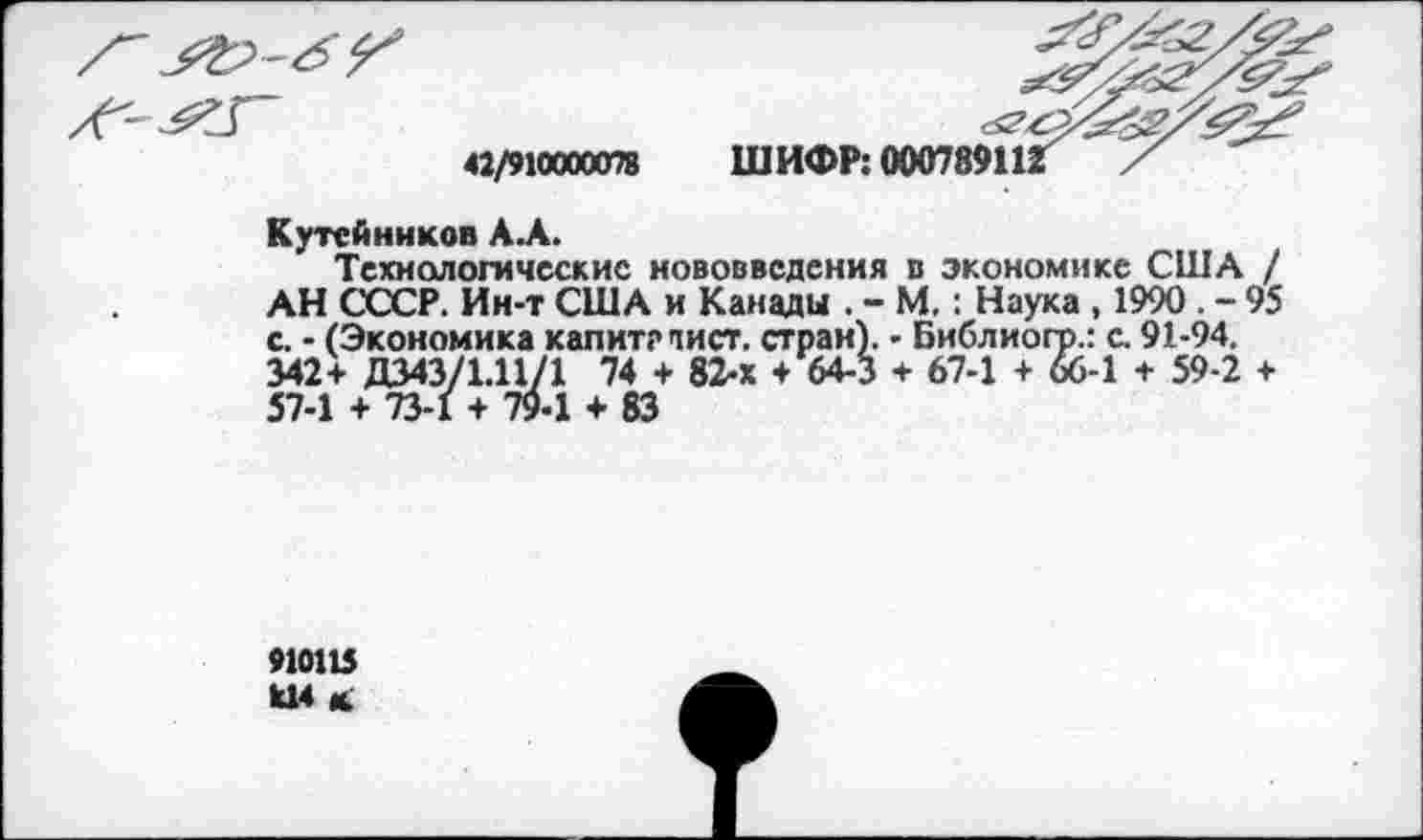 ﻿42/910000078
Кутейников А.А.
Технологические нововведения в экономике США / АН СОСР. Ин-т США и Канады . - М.: Наука , 1990 . - 95 с. - (Экономика капитглист. стран). - Библиогр.: с. 91-94. 342+ Д343/1.11/1 74 + 82-х + 64-3 + 67-1 + 66-1 + 59-2 + 57-1 + 73-1 + 79-1 + 83
910115 Ц4 к